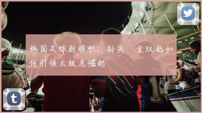 韩国足球新旗帜:孙兴慜金玟哉如何引领太极虎崛起