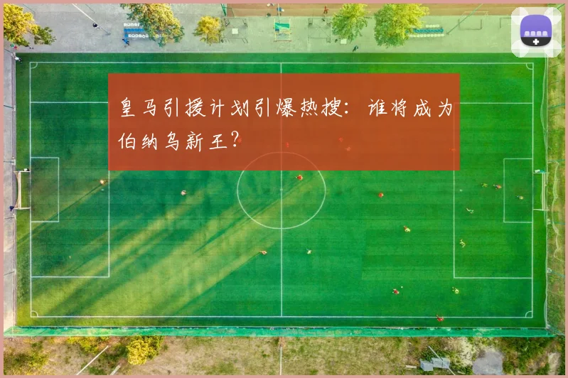 皇马引援计划引爆热搜:谁将成为伯纳乌新王?